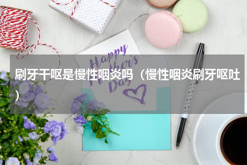 刷牙干呕是慢性咽炎吗（慢性咽炎刷牙呕吐）