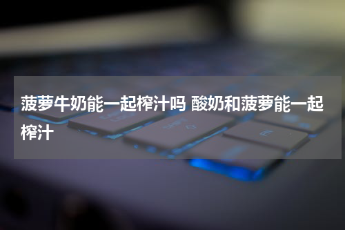 菠萝牛奶能一起榨汁吗 酸奶和菠萝能一起榨汁