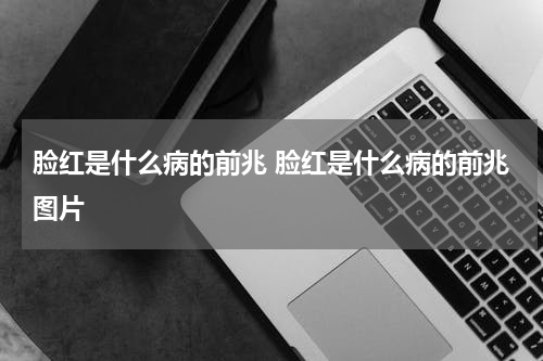 脸红是什么病的前兆 脸红是什么病的前兆图片