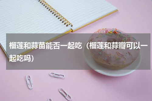 榴莲和蒜苗能否一起吃（榴莲和蒜瓣可以一起吃吗）