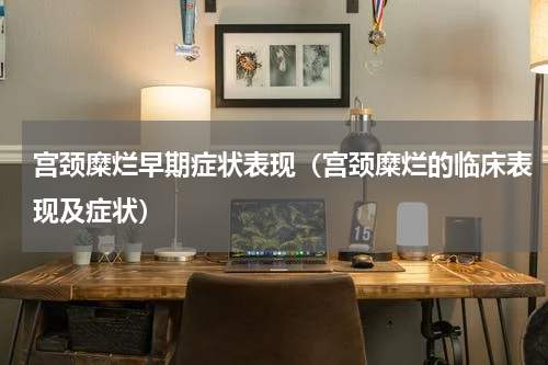 宫颈糜烂早期症状表现（宫颈糜烂的临床表现及症状）