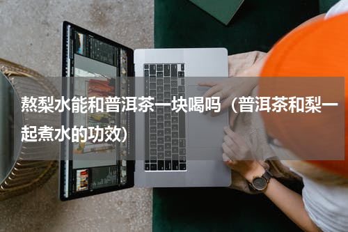 熬梨水能和普洱茶一块喝吗（普洱茶和梨一起煮水的功效）