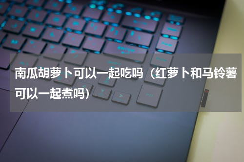 南瓜胡萝卜可以一起吃吗（红萝卜和马铃薯可以一起煮吗）