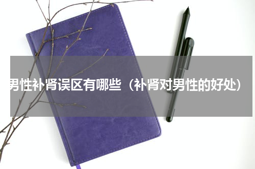 男性补肾误区有哪些（补肾对男性的好处）