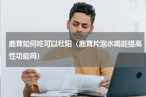 鹿茸如何吃可以壮阳（鹿茸片泡水喝能提高性功能吗）