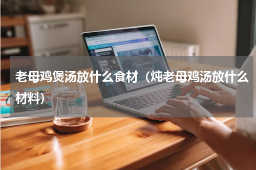 老母鸡煲汤放什么食材（炖老母鸡汤放什么材料）