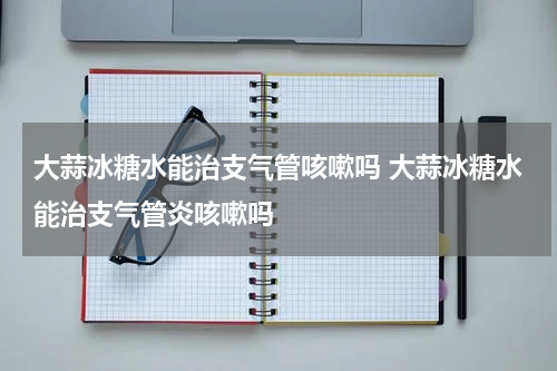 大蒜冰糖水能治支气管咳嗽吗 大蒜冰糖水能治支气管炎咳嗽吗