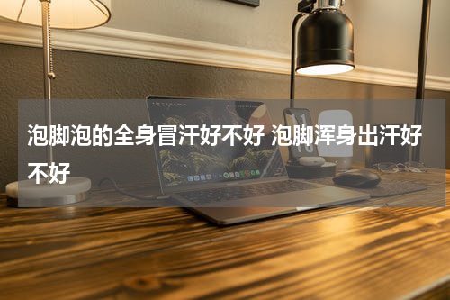 泡脚泡的全身冒汗好不好 泡脚浑身出汗好不好