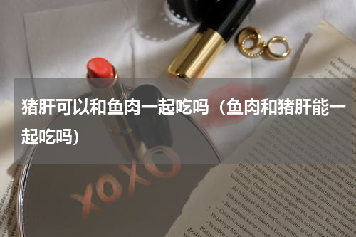猪肝可以和鱼肉一起吃吗（鱼肉和猪肝能一起吃吗）