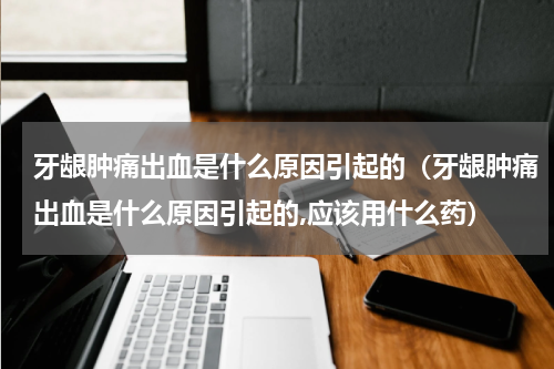 牙龈肿痛出血是什么原因引起的（牙龈肿痛出血是什么原因引起的,应该用什么药）