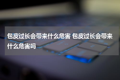 包皮过长会带来什么危害 包皮过长会带来什么危害吗