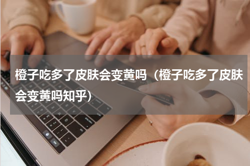 橙子吃多了皮肤会变黄吗（橙子吃多了皮肤会变黄吗知乎）