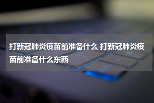 打新冠肺炎疫苗前准备什么 打新冠肺炎疫苗前准备什么东西