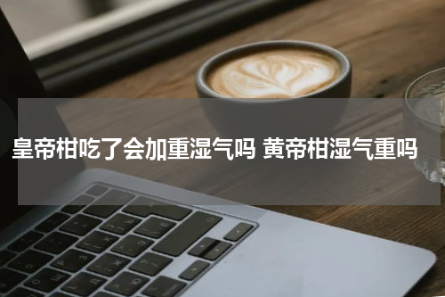 皇帝柑吃了会加重湿气吗 黄帝柑湿气重吗