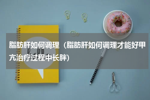 脂肪肝如何调理（脂肪肝如何调理才能好甲亢治疗过程中长胖）