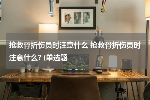 抢救骨折伤员时注意什么 抢救骨折伤员时注意什么? (单选题