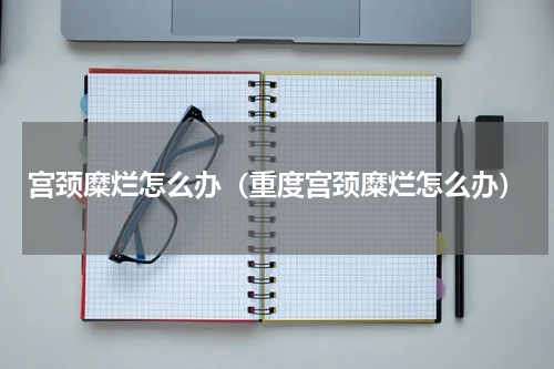 宫颈糜烂怎么办（重度宫颈糜烂怎么办）