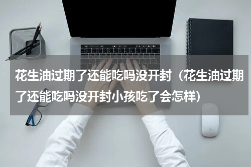 花生油过期了还能吃吗没开封（花生油过期了还能吃吗没开封小孩吃了会怎样）