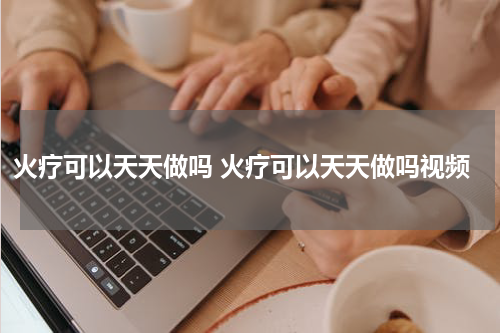火疗可以天天做吗 火疗可以天天做吗视频