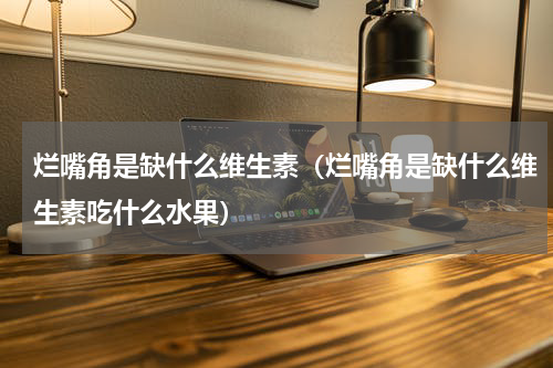 烂嘴角是缺什么维生素（烂嘴角是缺什么维生素吃什么水果）