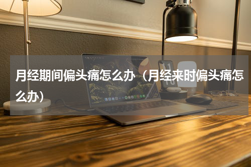 月经期间偏头痛怎么办（月经来时偏头痛怎么办）