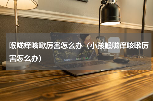 喉咙痒咳嗽厉害怎么办（小孩喉咙痒咳嗽厉害怎么办）