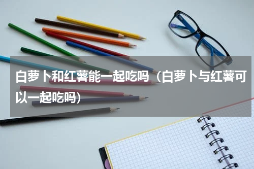 白萝卜和红薯能一起吃吗（白萝卜与红薯可以一起吃吗）