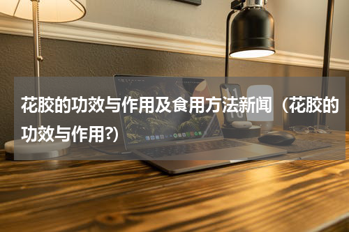 花胶的功效与作用及食用方法新闻（花胶的功效与作用?）