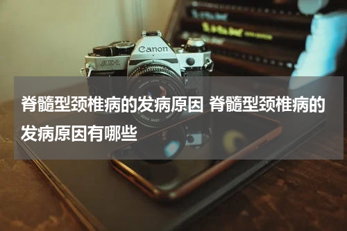 脊髓型颈椎病的发病原因 脊髓型颈椎病的发病原因有哪些