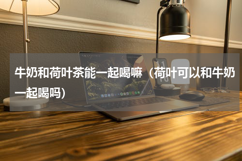 牛奶和荷叶茶能一起喝嘛（荷叶可以和牛奶一起喝吗）