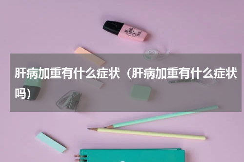 肝病加重有什么症状（肝病加重有什么症状吗）