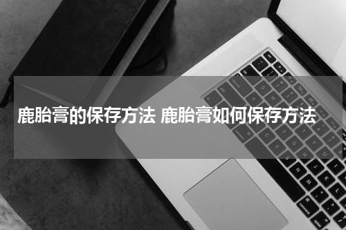 鹿胎膏的保存方法 鹿胎膏如何保存方法