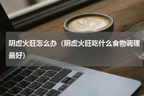 阴虚火旺怎么办（阴虚火旺吃什么食物调理最好）