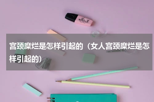 宫颈糜烂是怎样引起的（女人宫颈糜烂是怎样引起的）