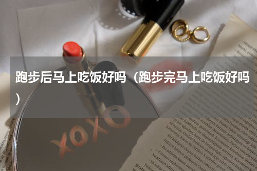 跑步后马上吃饭好吗（跑步完马上吃饭好吗）