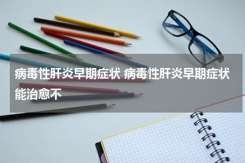 病毒性肝炎早期症状 病毒性肝炎早期症状能治愈不