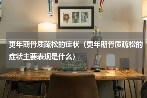 更年期骨质疏松的症状（更年期骨质疏松的症状主要表现是什么）