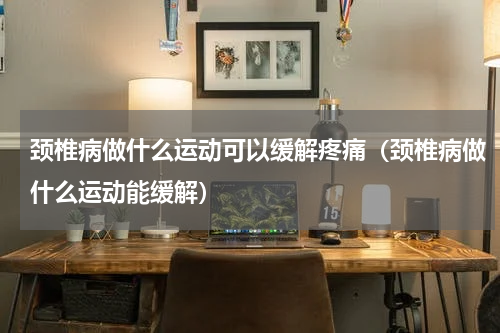 颈椎病做什么运动可以缓解疼痛（颈椎病做什么运动能缓解）