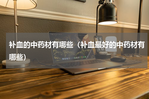 补血的中药材有哪些（补血最好的中药材有哪些）