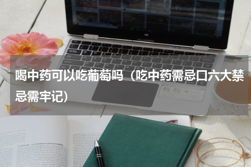 喝中药可以吃葡萄吗（吃中药需忌口六大禁忌需牢记）