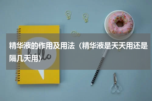 精华液的作用及用法（精华液是天天用还是隔几天用）