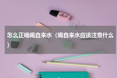 怎么正确喝自来水（喝自来水应该注意什么）