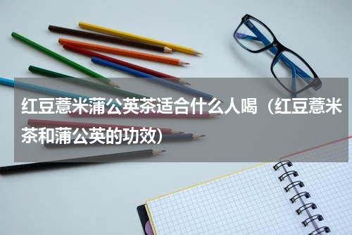 红豆薏米蒲公英茶适合什么人喝（红豆薏米茶和蒲公英的功效）