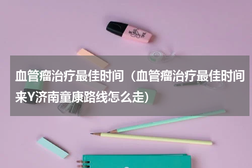血管瘤治疗最佳时间（血管瘤治疗最佳时间来Y济南童康路线怎么走）
