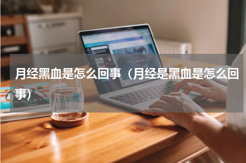 月经黑血是怎么回事（月经是黑血是怎么回事）