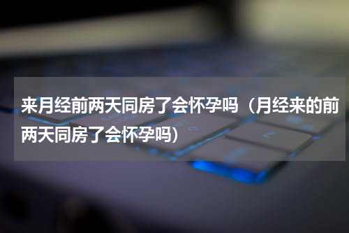 来月经前两天同房了会怀孕吗（月经来的前两天同房了会怀孕吗）