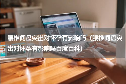 腰椎间盘突出对怀孕有影响吗（腰椎间盘突出对怀孕有影响吗百度百科）