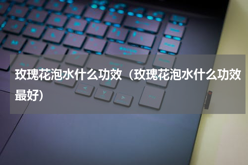 玫瑰花泡水什么功效（玫瑰花泡水什么功效最好）