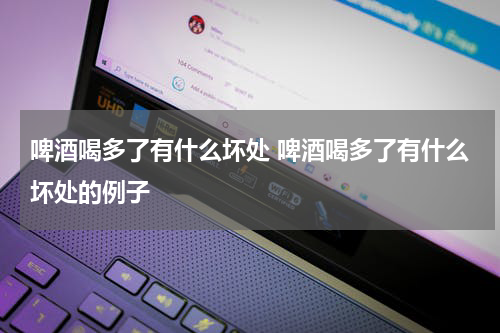 啤酒喝多了有什么坏处 啤酒喝多了有什么坏处的例子