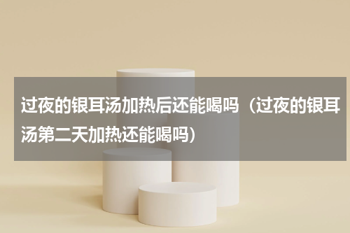过夜的银耳汤加热后还能喝吗（过夜的银耳汤第二天加热还能喝吗）